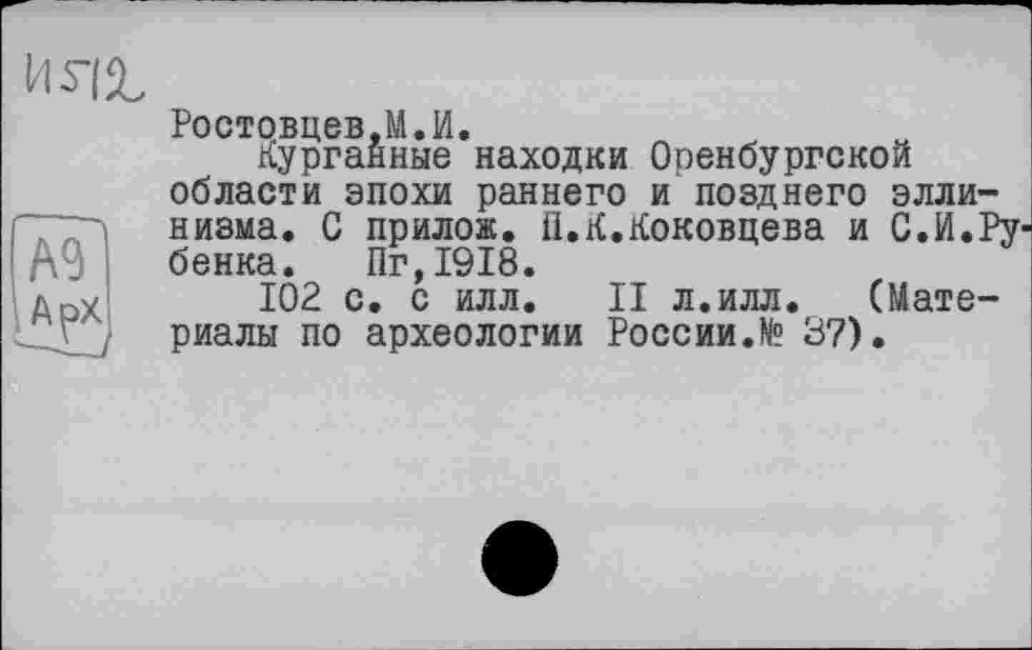 ﻿
Ростовцев,М.И
Курганные области эпохи
№ АрХ
находки Оренбургской раннего и позднего элли низма. С прилож. ІІ.К.Коковцева и С.И. бенка. Пг,1918.
102 с. с илл. II л.илл. (Мате риалы по археологии России.№ 37).